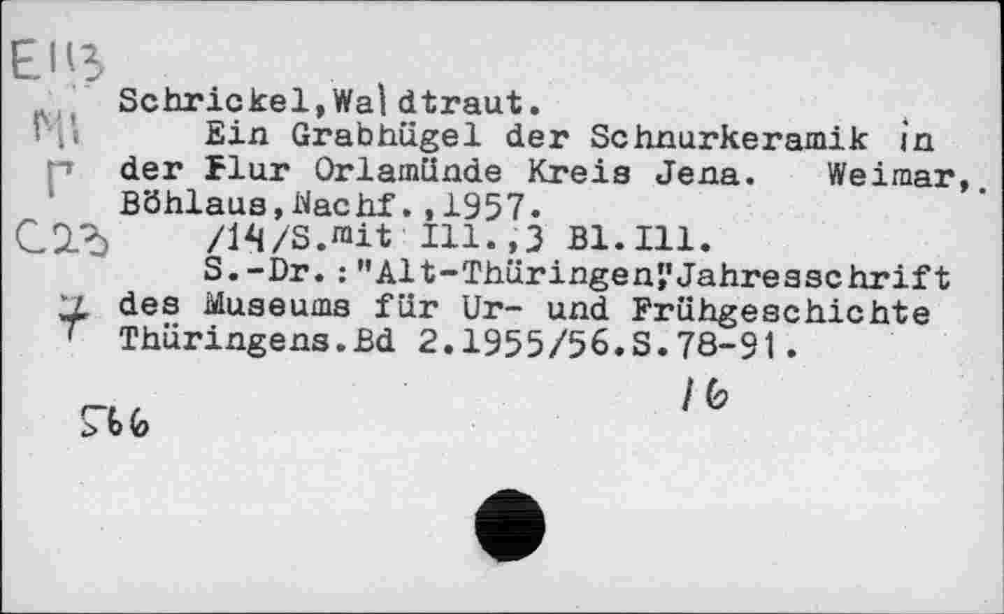 ﻿Schrickel, Wal dtraut.
Ein Grabhügel der Schnurkeramik in p der Flur Orlamünde Kreis Jena. Weimar, Böhlaus,Nachf.,1957.
/1^/S.mit Ill.,3 B1.I11.
S. -Dr. : ’’Alt-Thüringen*,’Jahresschrift V. des Museums für Ur- und Frühgeschichte ' Thüringens.Bd 2.1955/56.S.78-91.
ru